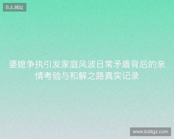 婆媳争执引发家庭风波日常矛盾背后的亲情考验与和解之路真实记录